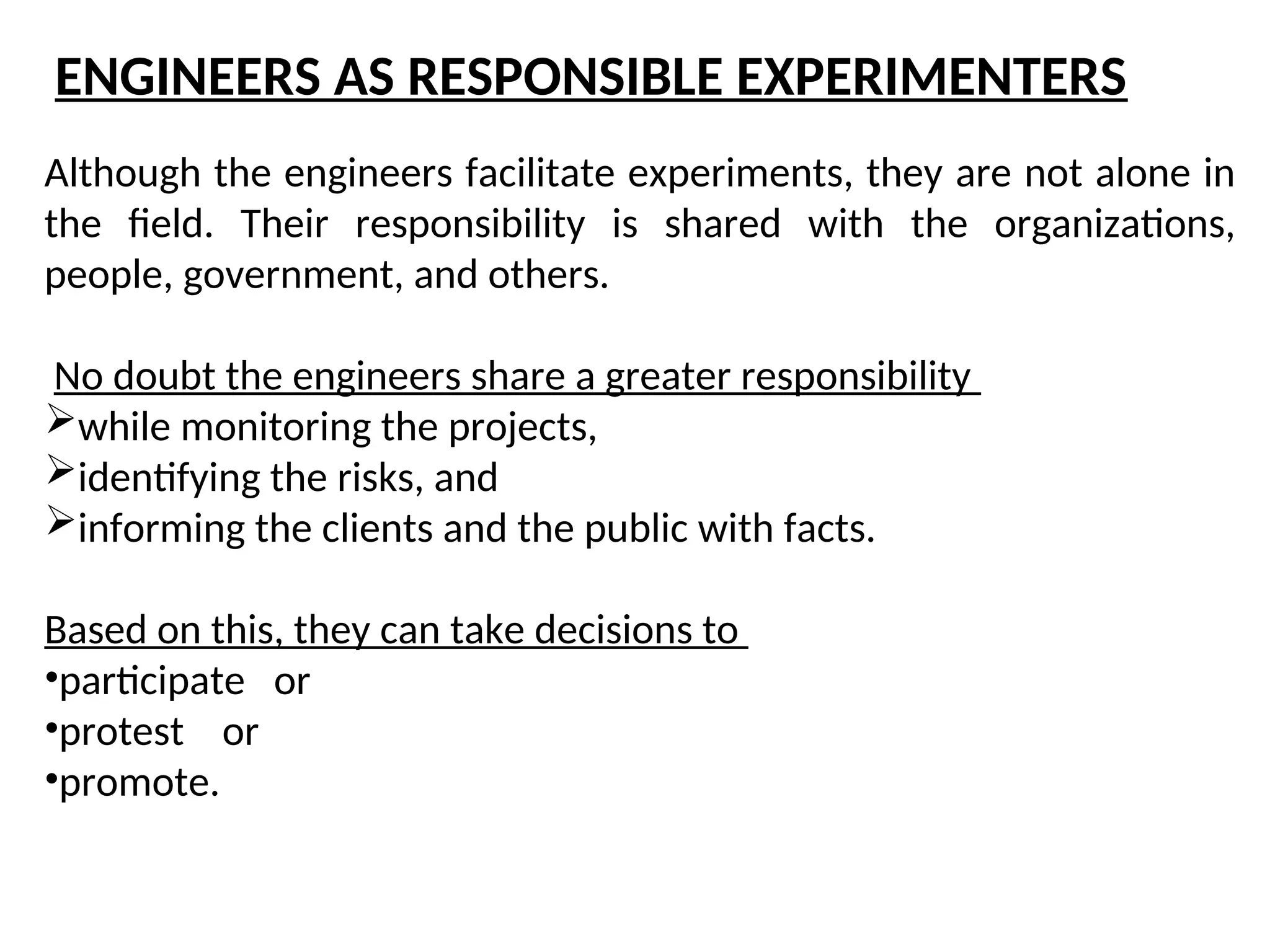 Although the engineers facilitate experiments, they are not alone in
the field. Their responsibility is shared with the organizations,
people, government, and others.
No doubt the engineers share a greater responsibility
while monitoring the projects,
identifying the risks, and
informing the clients and the public with facts.
Based on this, they can take decisions to
•participate or
•protest or
•promote.
ENGINEERS AS RESPONSIBLE EXPERIMENTERS
 