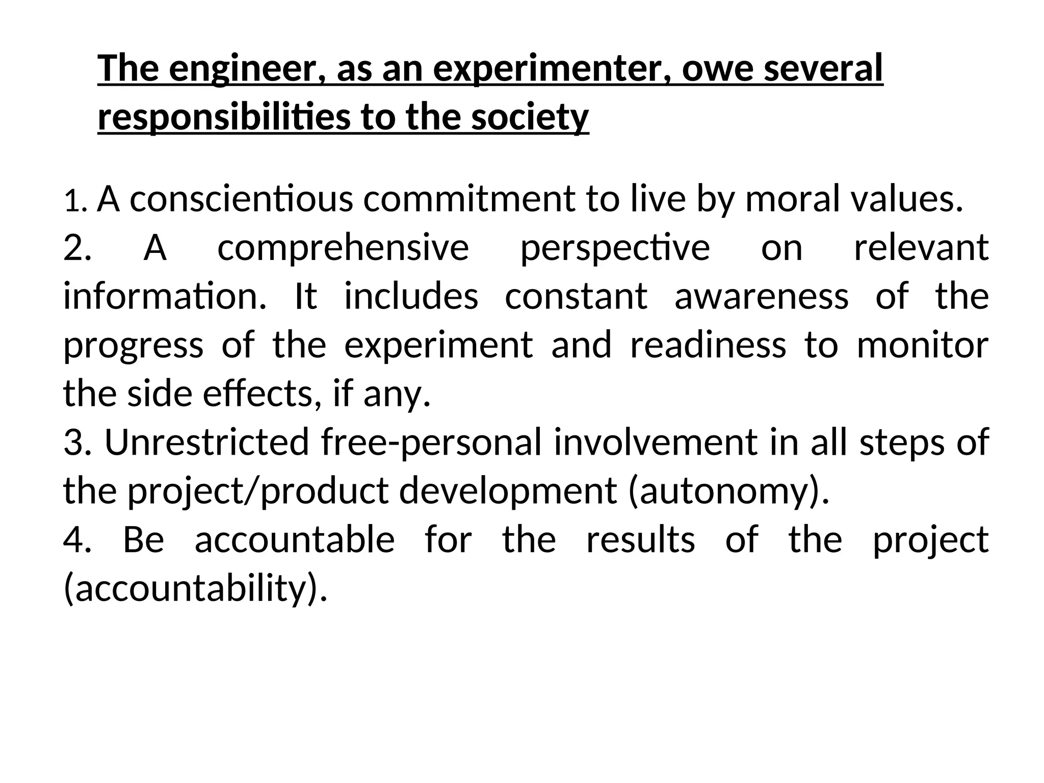 1. A conscientious commitment to live by moral values.
2. A comprehensive perspective on relevant
information. It includes constant awareness of the
progress of the experiment and readiness to monitor
the side effects, if any.
3. Unrestricted free-personal involvement in all steps of
the project/product development (autonomy).
4. Be accountable for the results of the project
(accountability).
The engineer, as an experimenter, owe several
responsibilities to the society
 