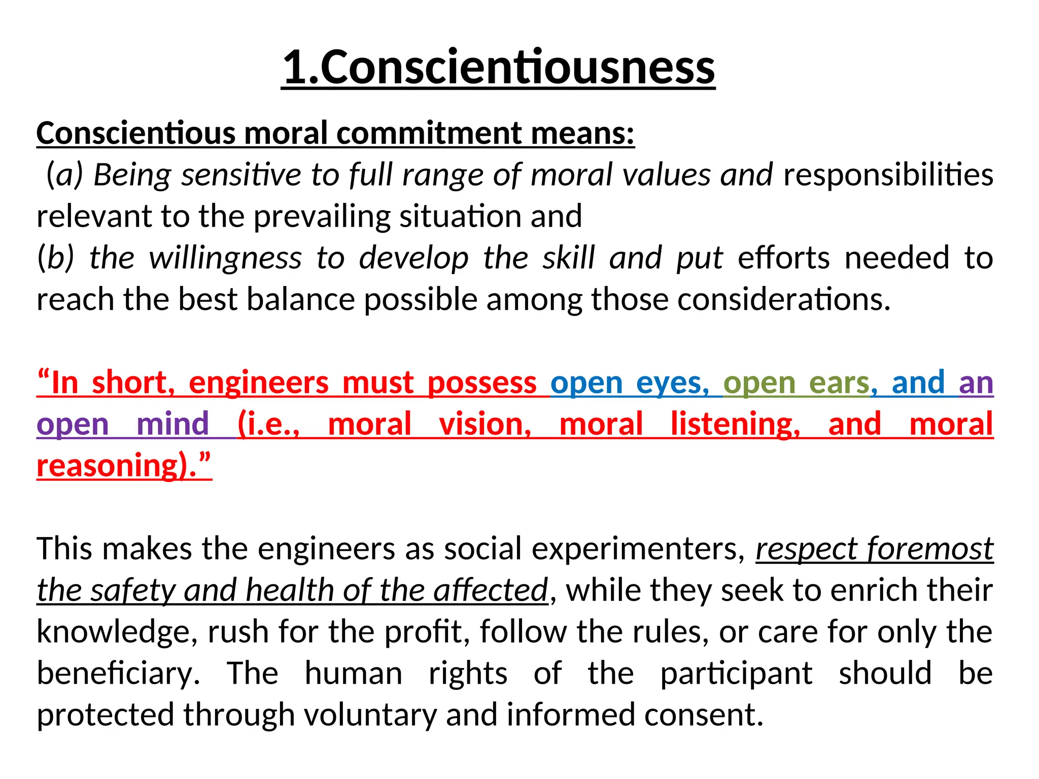 Conscientious moral commitment means:
(a) Being sensitive to full range of moral values and responsibilities
relevant to the prevailing situation and
(b) the willingness to develop the skill and put efforts needed to
reach the best balance possible among those considerations.
“In short, engineers must possess open eyes, open ears, and an
open mind (i.e., moral vision, moral listening, and moral
reasoning).”
This makes the engineers as social experimenters, respect foremost
the safety and health of the affected, while they seek to enrich their
knowledge, rush for the profit, follow the rules, or care for only the
beneficiary. The human rights of the participant should be
protected through voluntary and informed consent.
1.Conscientiousness
 