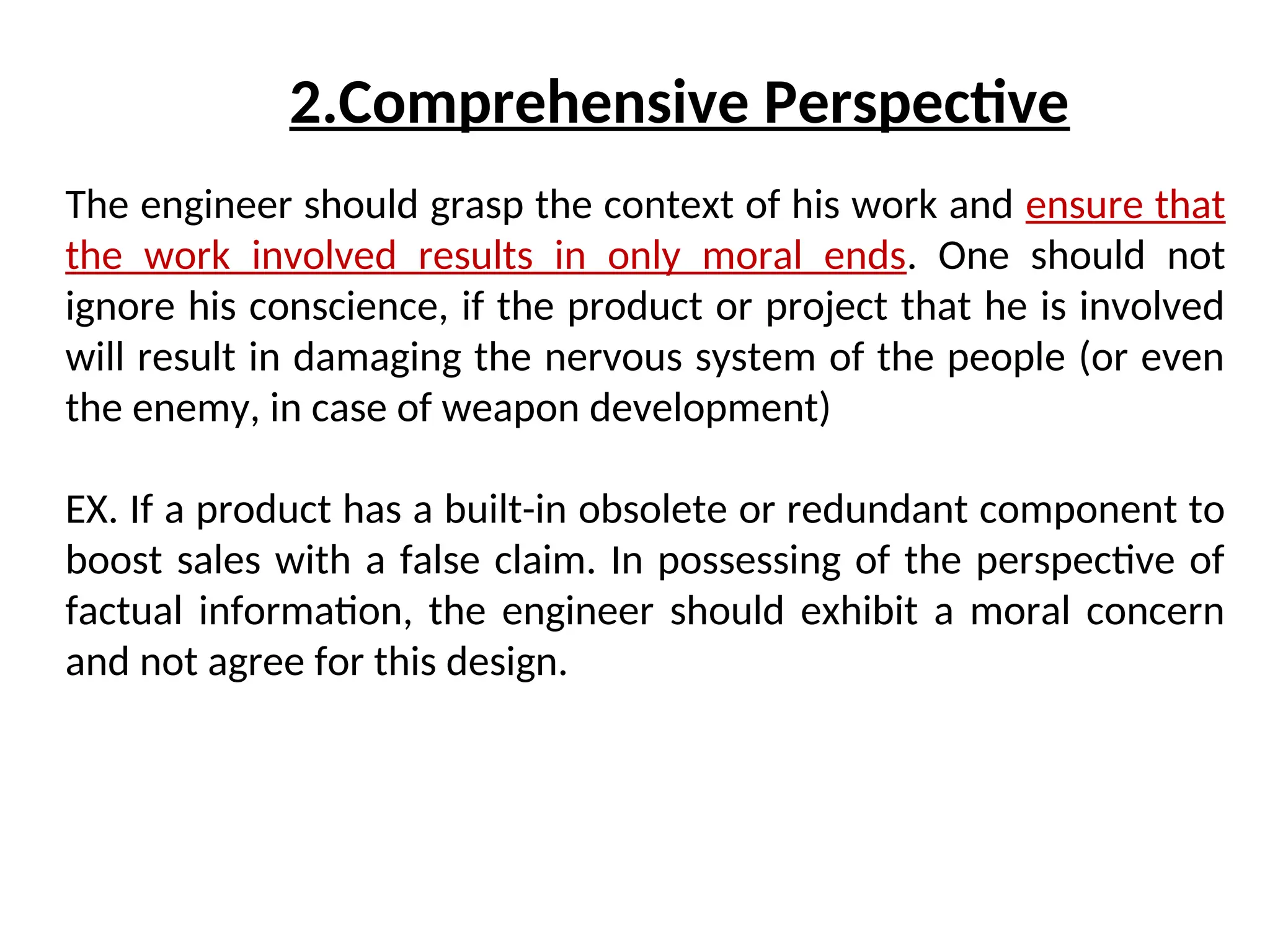 The engineer should grasp the context of his work and ensure that
the work involved results in only moral ends. One should not
ignore his conscience, if the product or project that he is involved
will result in damaging the nervous system of the people (or even
the enemy, in case of weapon development)
EX. If a product has a built-in obsolete or redundant component to
boost sales with a false claim. In possessing of the perspective of
factual information, the engineer should exhibit a moral concern
and not agree for this design.
2.Comprehensive Perspective
 