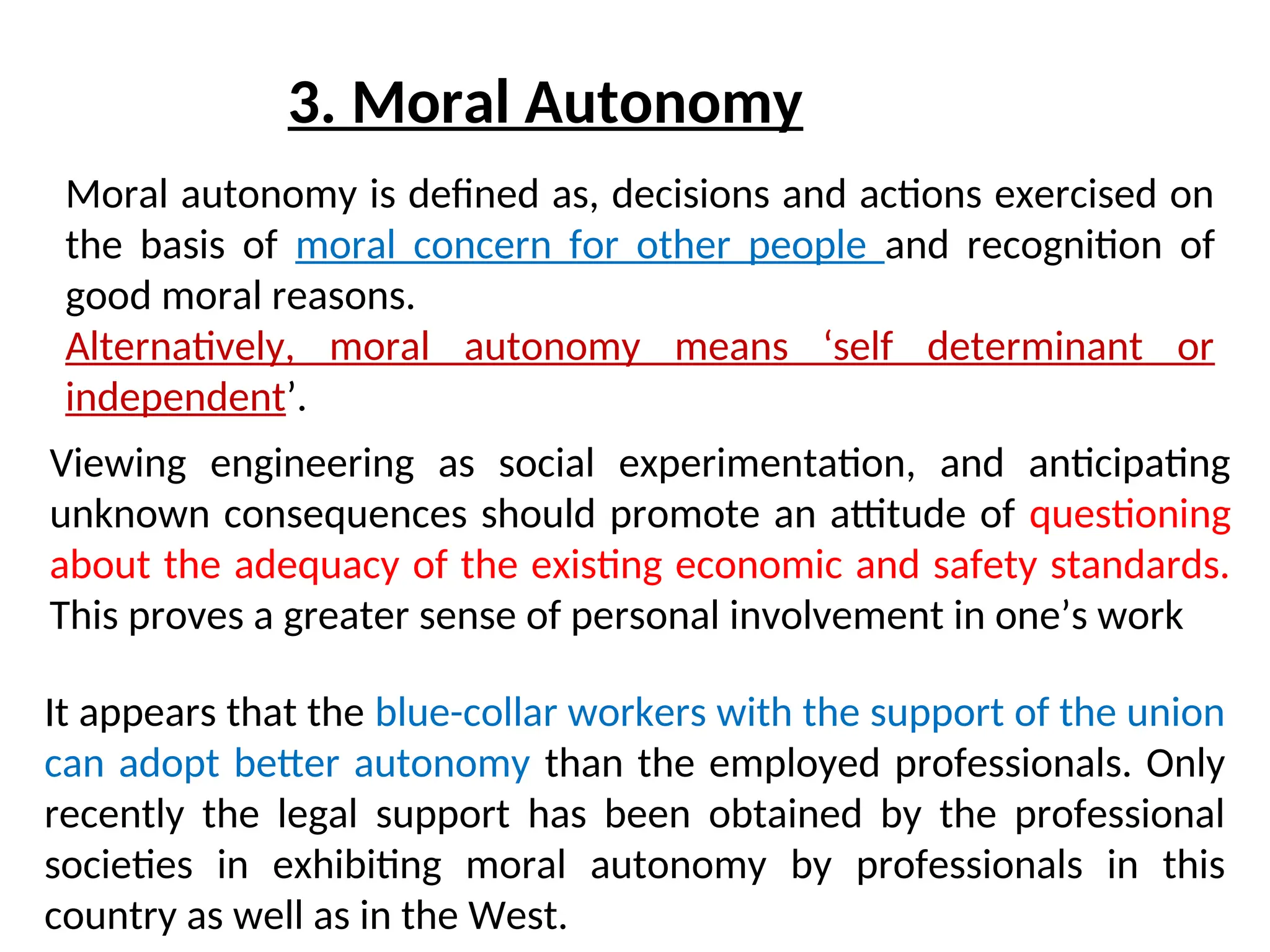 3. Moral Autonomy
Viewing engineering as social experimentation, and anticipating
unknown consequences should promote an attitude of questioning
about the adequacy of the existing economic and safety standards.
This proves a greater sense of personal involvement in one’s work
Moral autonomy is defined as, decisions and actions exercised on
the basis of moral concern for other people and recognition of
good moral reasons.
Alternatively, moral autonomy means ‘self determinant or
independent’.
It appears that the blue-collar workers with the support of the union
can adopt better autonomy than the employed professionals. Only
recently the legal support has been obtained by the professional
societies in exhibiting moral autonomy by professionals in this
country as well as in the West.
 