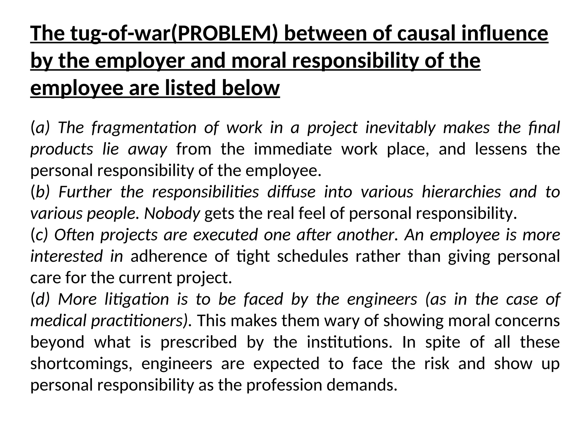 (a) The fragmentation of work in a project inevitably makes the final
products lie away from the immediate work place, and lessens the
personal responsibility of the employee.
(b) Further the responsibilities diffuse into various hierarchies and to
various people. Nobody gets the real feel of personal responsibility.
(c) Often projects are executed one after another. An employee is more
interested in adherence of tight schedules rather than giving personal
care for the current project.
(d) More litigation is to be faced by the engineers (as in the case of
medical practitioners). This makes them wary of showing moral concerns
beyond what is prescribed by the institutions. In spite of all these
shortcomings, engineers are expected to face the risk and show up
personal responsibility as the profession demands.
The tug-of-war(PROBLEM) between of causal influence
by the employer and moral responsibility of the
employee are listed below
 