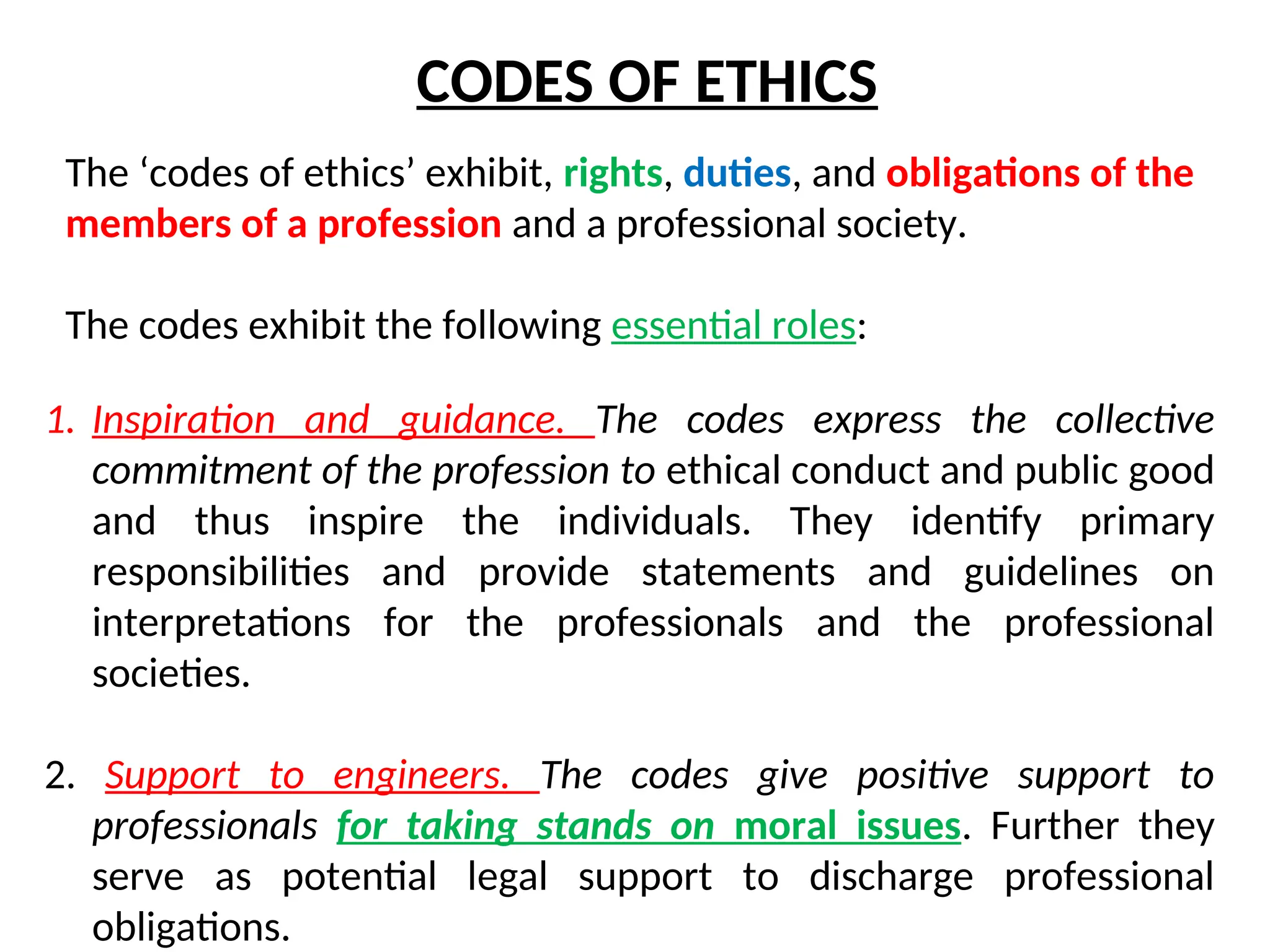 CODES OF ETHICS
The ‘codes of ethics’ exhibit, rights, duties, and obligations of the
members of a profession and a professional society.
The codes exhibit the following essential roles:
1. Inspiration and guidance. The codes express the collective
commitment of the profession to ethical conduct and public good
and thus inspire the individuals. They identify primary
responsibilities and provide statements and guidelines on
interpretations for the professionals and the professional
societies.
2. Support to engineers. The codes give positive support to
professionals for taking stands on moral issues. Further they
serve as potential legal support to discharge professional
obligations.
 