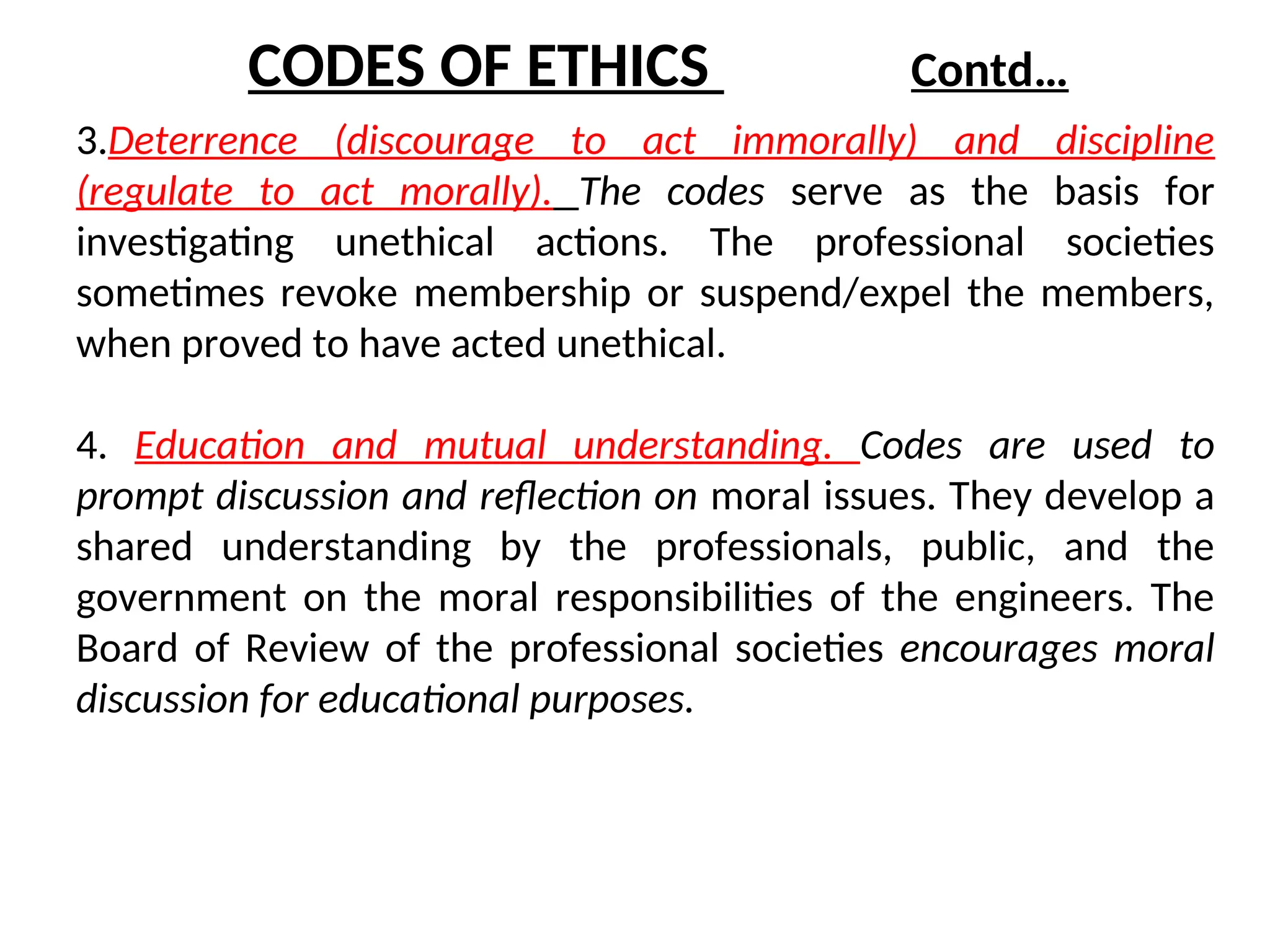 3.Deterrence (discourage to act immorally) and discipline
(regulate to act morally). The codes serve as the basis for
investigating unethical actions. The professional societies
sometimes revoke membership or suspend/expel the members,
when proved to have acted unethical.
4. Education and mutual understanding. Codes are used to
prompt discussion and reflection on moral issues. They develop a
shared understanding by the professionals, public, and the
government on the moral responsibilities of the engineers. The
Board of Review of the professional societies encourages moral
discussion for educational purposes.
CODES OF ETHICS Contd…
 