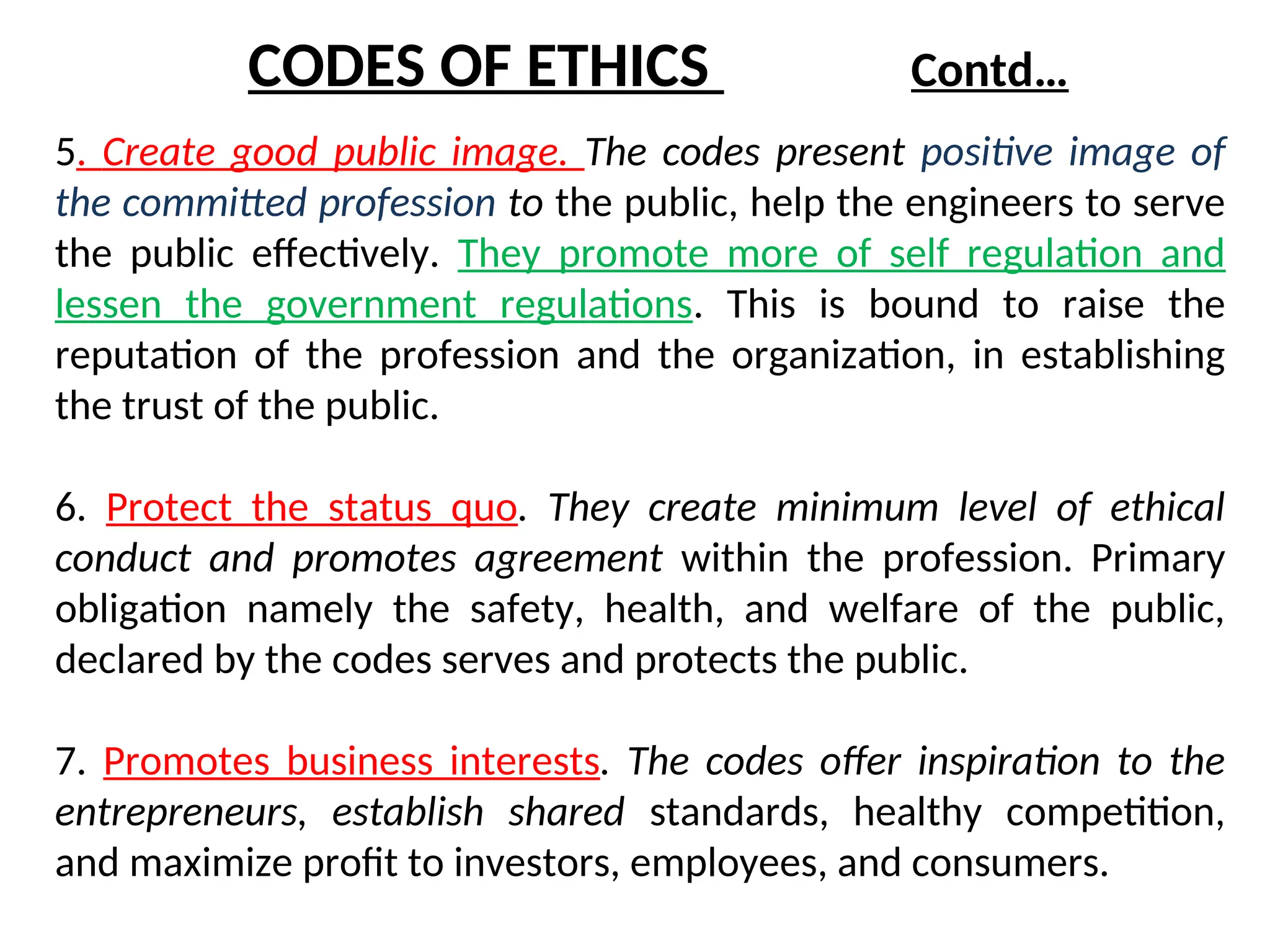 5. Create good public image. The codes present positive image of
the committed profession to the public, help the engineers to serve
the public effectively. They promote more of self regulation and
lessen the government regulations. This is bound to raise the
reputation of the profession and the organization, in establishing
the trust of the public.
6. Protect the status quo. They create minimum level of ethical
conduct and promotes agreement within the profession. Primary
obligation namely the safety, health, and welfare of the public,
declared by the codes serves and protects the public.
7. Promotes business interests. The codes offer inspiration to the
entrepreneurs, establish shared standards, healthy competition,
and maximize profit to investors, employees, and consumers.
CODES OF ETHICS Contd…
 