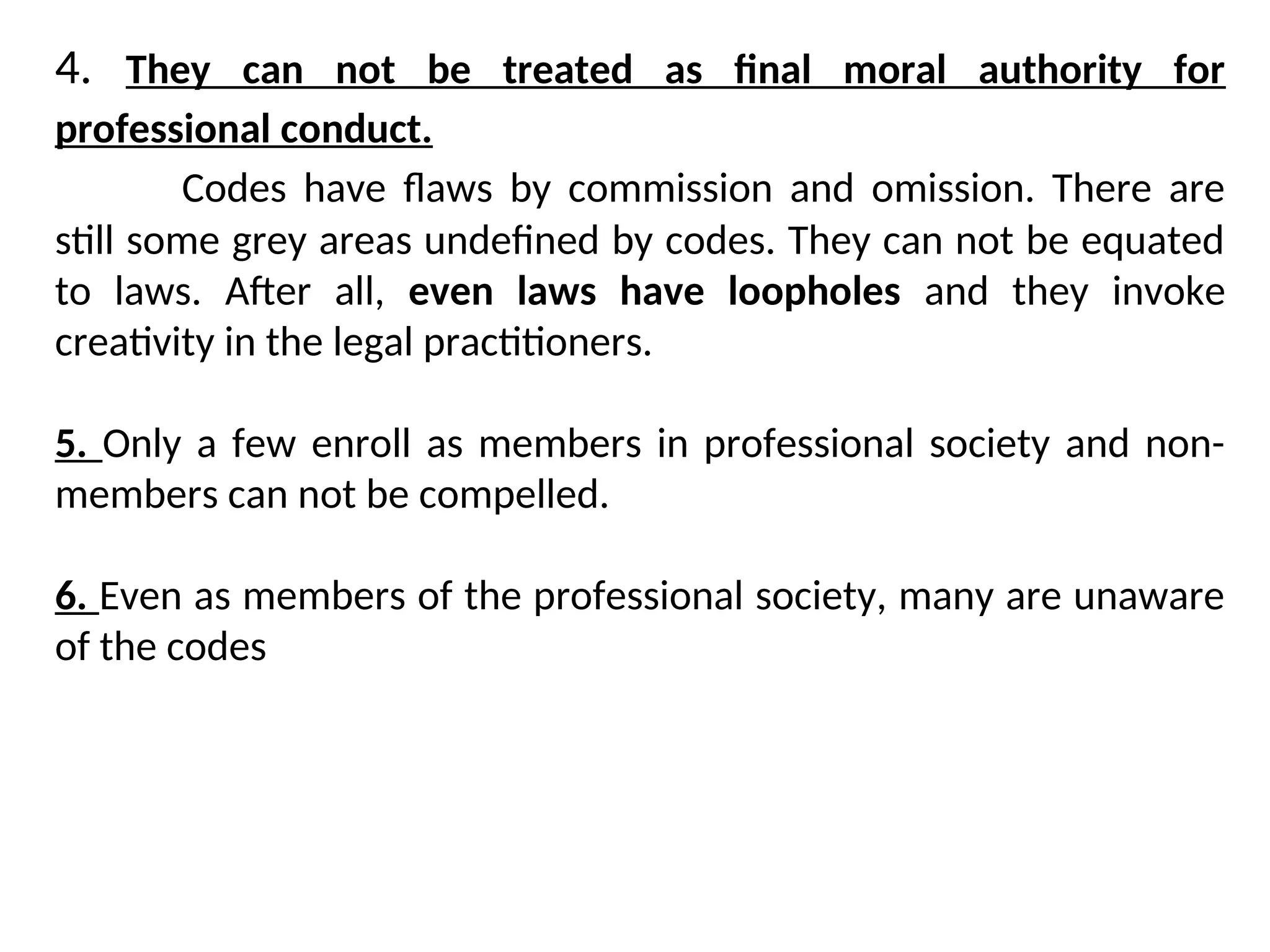 4. They can not be treated as final moral authority for
professional conduct.
Codes have flaws by commission and omission. There are
still some grey areas undefined by codes. They can not be equated
to laws. After all, even laws have loopholes and they invoke
creativity in the legal practitioners.
5. Only a few enroll as members in professional society and non-
members can not be compelled.
6. Even as members of the professional society, many are unaware
of the codes
 