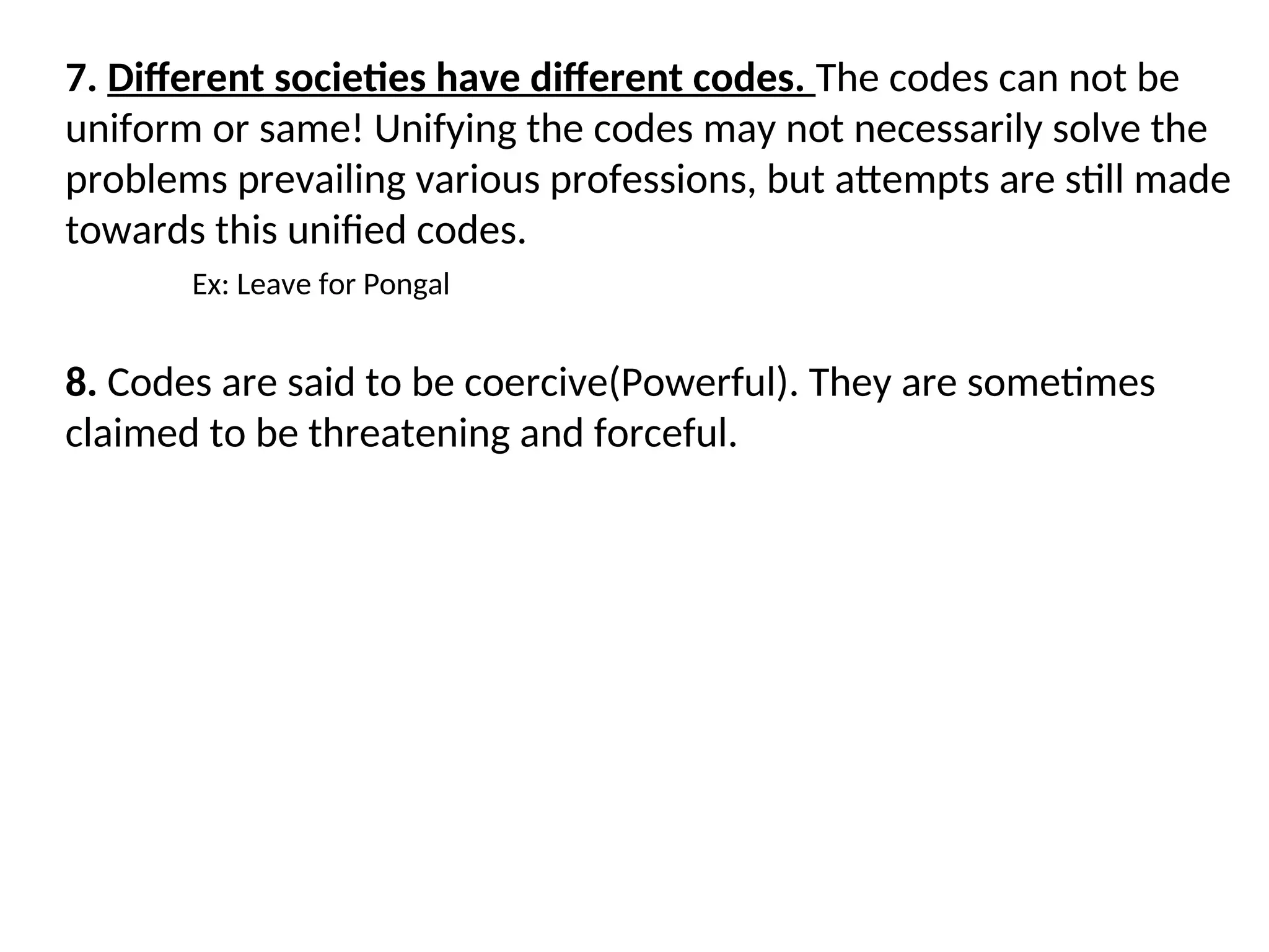 7. Different societies have different codes. The codes can not be
uniform or same! Unifying the codes may not necessarily solve the
problems prevailing various professions, but attempts are still made
towards this unified codes.
Ex: Leave for Pongal
8. Codes are said to be coercive(Powerful). They are sometimes
claimed to be threatening and forceful.
 