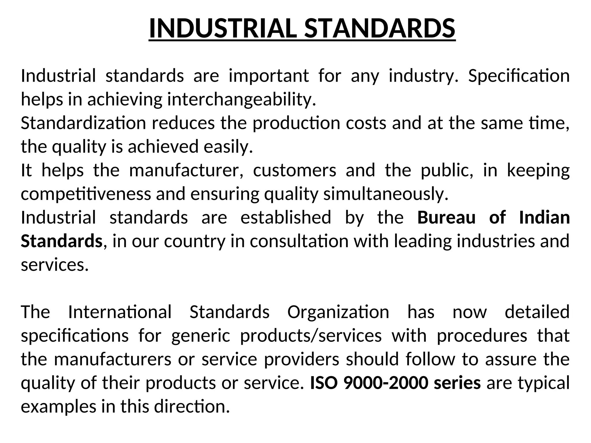INDUSTRIAL STANDARDS
Industrial standards are important for any industry. Specification
helps in achieving interchangeability.
Standardization reduces the production costs and at the same time,
the quality is achieved easily.
It helps the manufacturer, customers and the public, in keeping
competitiveness and ensuring quality simultaneously.
Industrial standards are established by the Bureau of Indian
Standards, in our country in consultation with leading industries and
services.
The International Standards Organization has now detailed
specifications for generic products/services with procedures that
the manufacturers or service providers should follow to assure the
quality of their products or service. ISO 9000-2000 series are typical
examples in this direction.
 