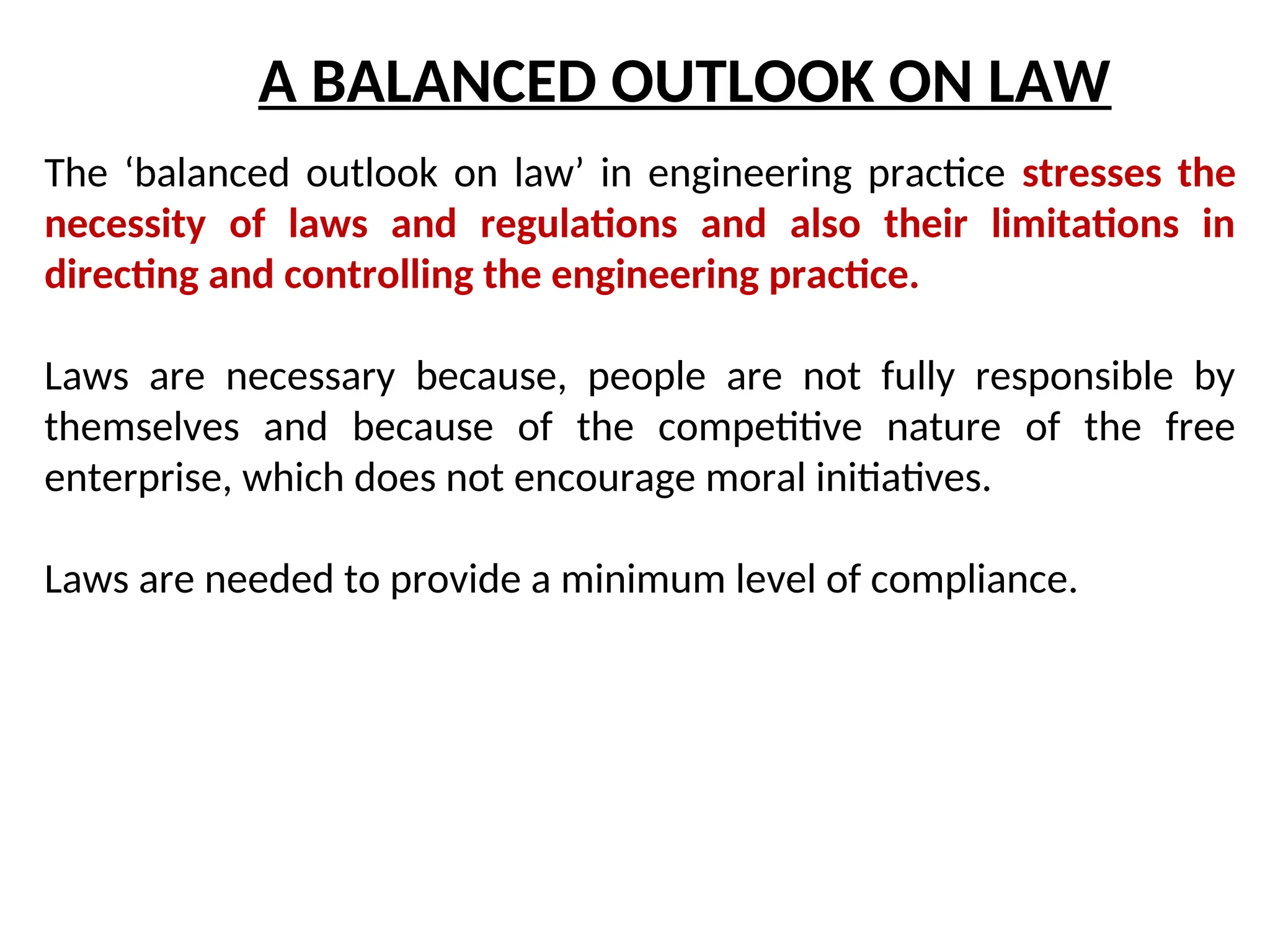 A BALANCED OUTLOOK ON LAW
The ‘balanced outlook on law’ in engineering practice stresses the
necessity of laws and regulations and also their limitations in
directing and controlling the engineering practice.
Laws are necessary because, people are not fully responsible by
themselves and because of the competitive nature of the free
enterprise, which does not encourage moral initiatives.
Laws are needed to provide a minimum level of compliance.
 