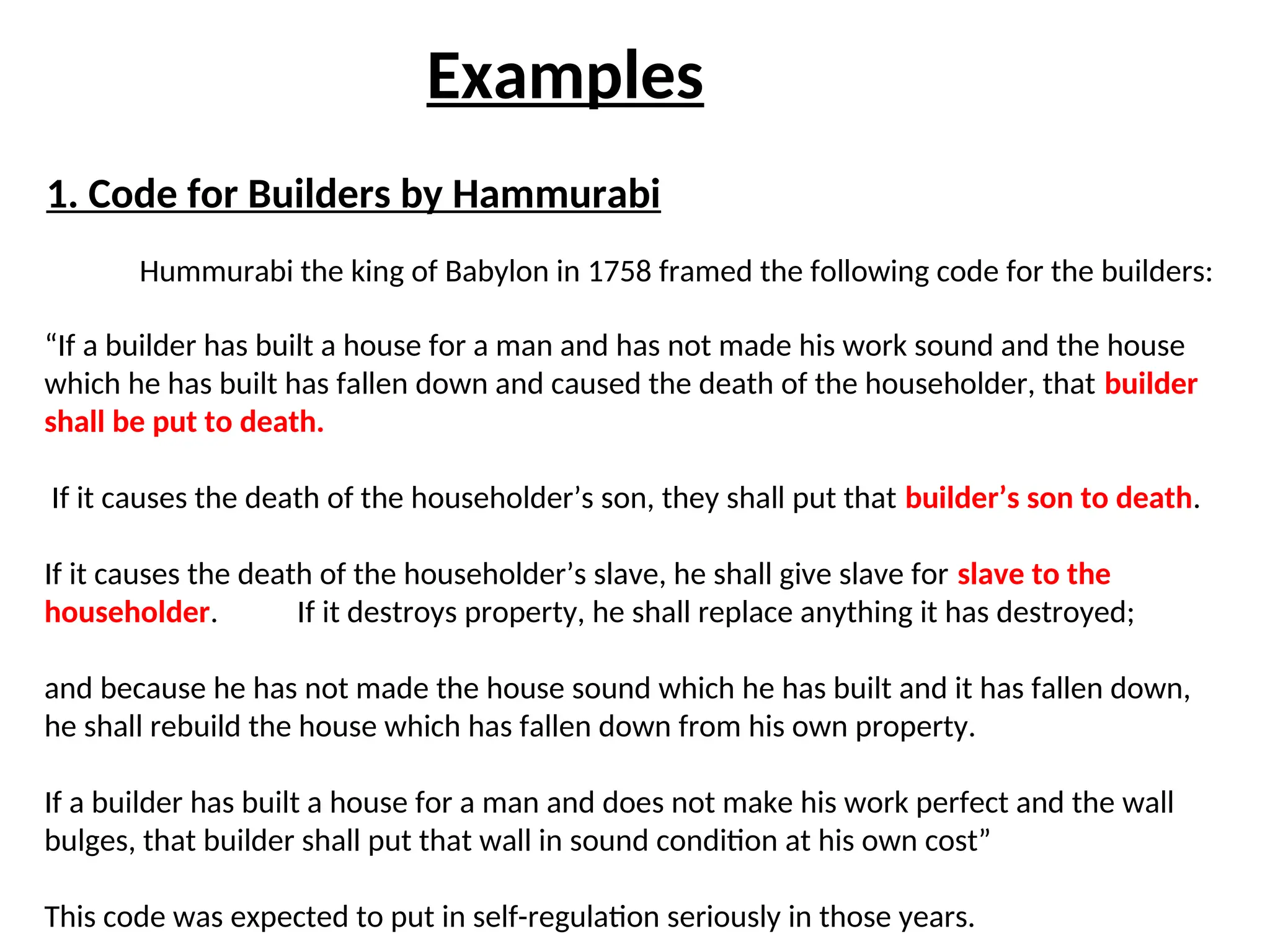 Examples
1. Code for Builders by Hammurabi
Hummurabi the king of Babylon in 1758 framed the following code for the builders:
“If a builder has built a house for a man and has not made his work sound and the house
which he has built has fallen down and caused the death of the householder, that builder
shall be put to death.
If it causes the death of the householder’s son, they shall put that builder’s son to death.
If it causes the death of the householder’s slave, he shall give slave for slave to the
householder. If it destroys property, he shall replace anything it has destroyed;
and because he has not made the house sound which he has built and it has fallen down,
he shall rebuild the house which has fallen down from his own property.
If a builder has built a house for a man and does not make his work perfect and the wall
bulges, that builder shall put that wall in sound condition at his own cost”
This code was expected to put in self-regulation seriously in those years.
 