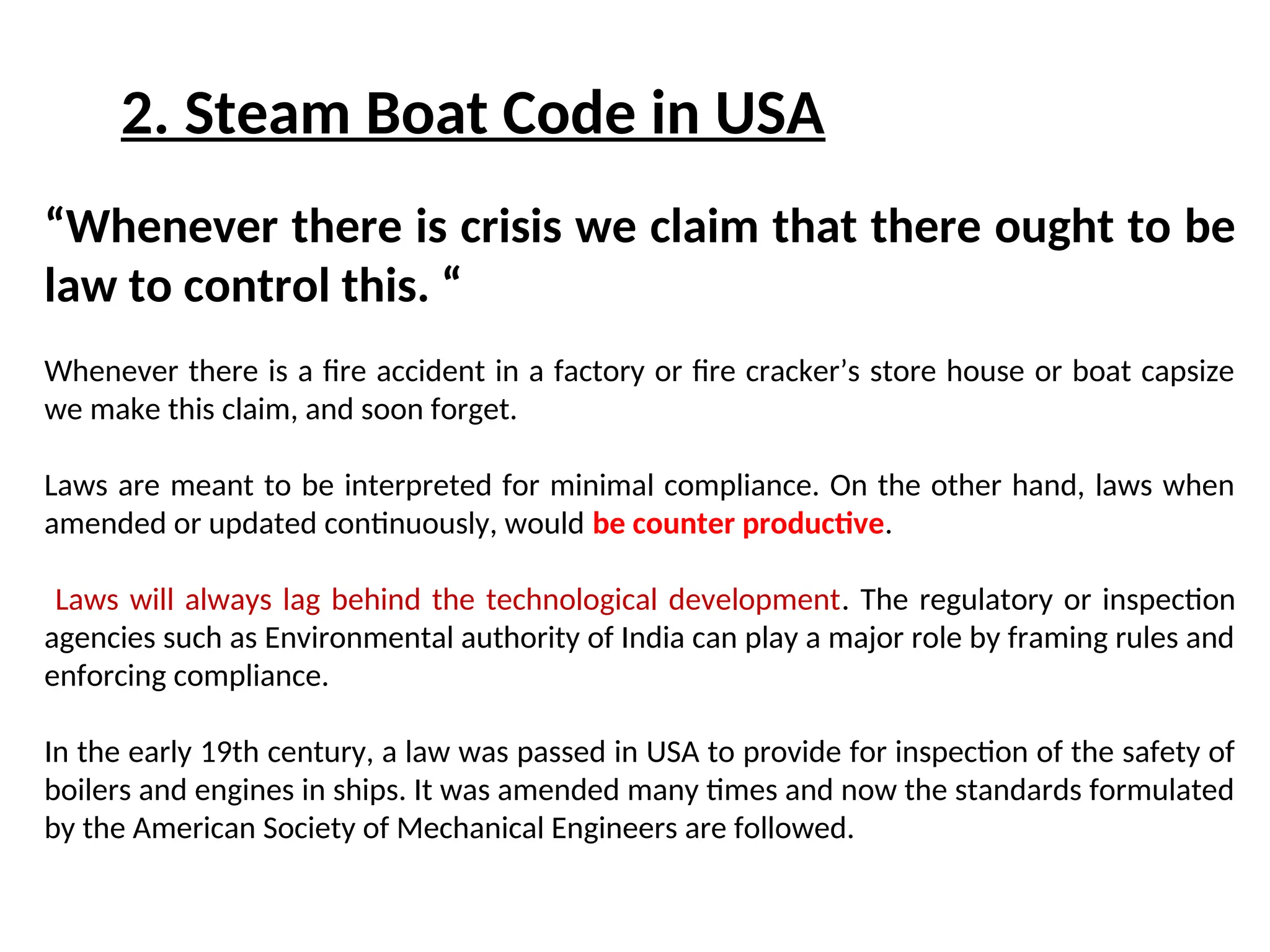 2. Steam Boat Code in USA
“Whenever there is crisis we claim that there ought to be
law to control this. “
Whenever there is a fire accident in a factory or fire cracker’s store house or boat capsize
we make this claim, and soon forget.
Laws are meant to be interpreted for minimal compliance. On the other hand, laws when
amended or updated continuously, would be counter productive.
Laws will always lag behind the technological development. The regulatory or inspection
agencies such as Environmental authority of India can play a major role by framing rules and
enforcing compliance.
In the early 19th century, a law was passed in USA to provide for inspection of the safety of
boilers and engines in ships. It was amended many times and now the standards formulated
by the American Society of Mechanical Engineers are followed.
 