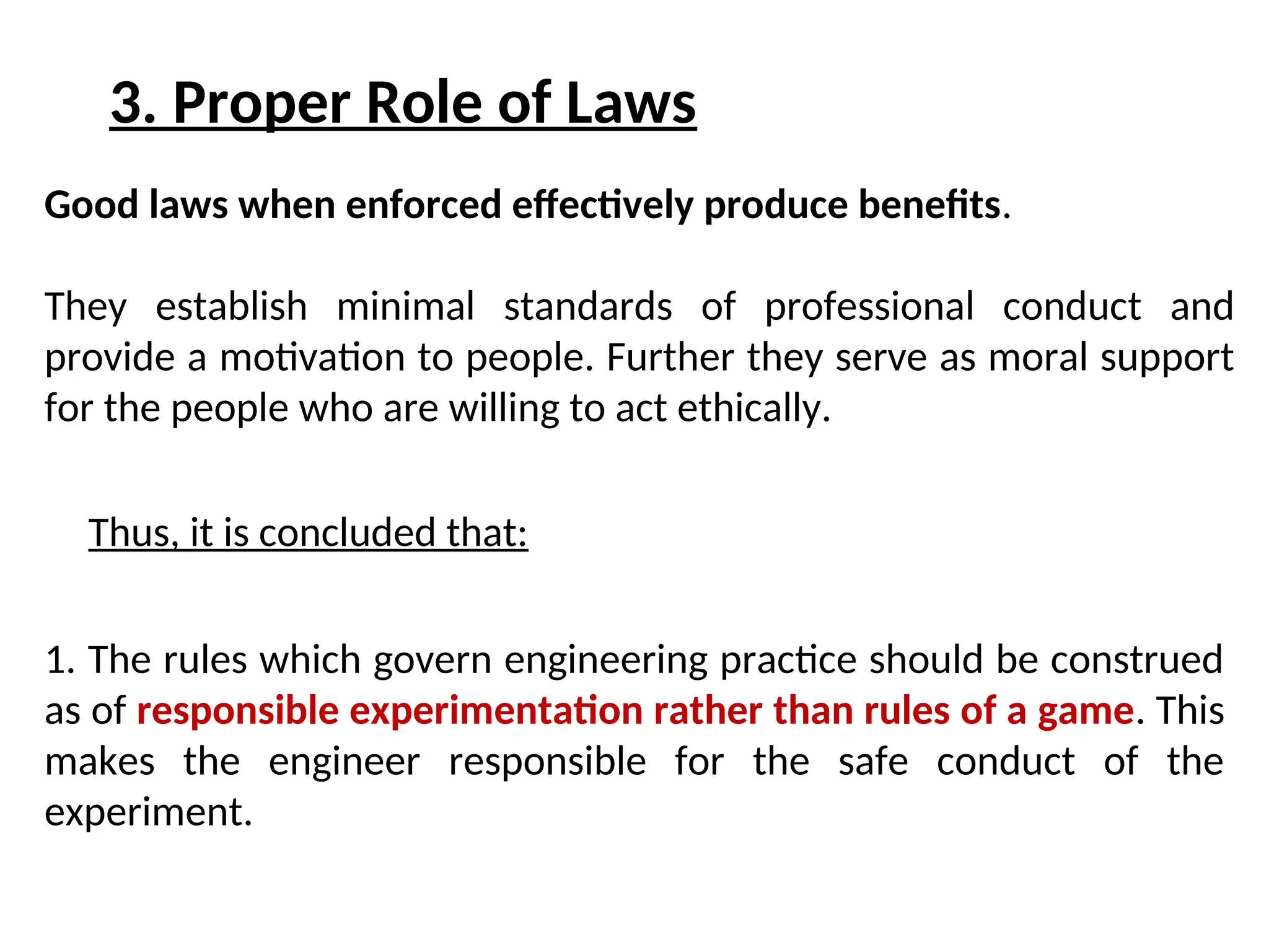 3. Proper Role of Laws
Good laws when enforced effectively produce benefits.
They establish minimal standards of professional conduct and
provide a motivation to people. Further they serve as moral support
for the people who are willing to act ethically.
1. The rules which govern engineering practice should be construed
as of responsible experimentation rather than rules of a game. This
makes the engineer responsible for the safe conduct of the
experiment.
Thus, it is concluded that:
 