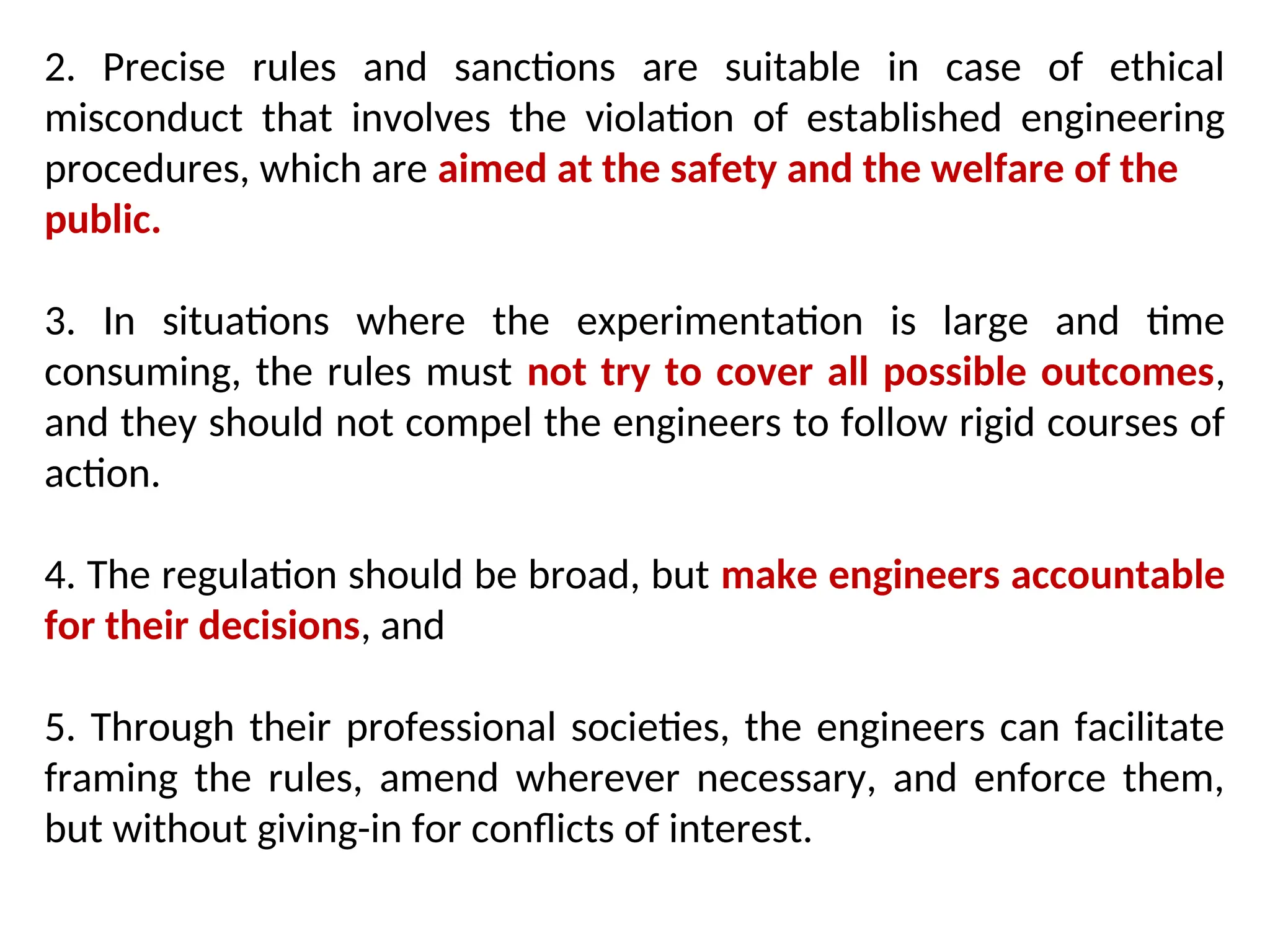 2. Precise rules and sanctions are suitable in case of ethical
misconduct that involves the violation of established engineering
procedures, which are aimed at the safety and the welfare of the
public.
3. In situations where the experimentation is large and time
consuming, the rules must not try to cover all possible outcomes,
and they should not compel the engineers to follow rigid courses of
action.
4. The regulation should be broad, but make engineers accountable
for their decisions, and
5. Through their professional societies, the engineers can facilitate
framing the rules, amend wherever necessary, and enforce them,
but without giving-in for conflicts of interest.
 