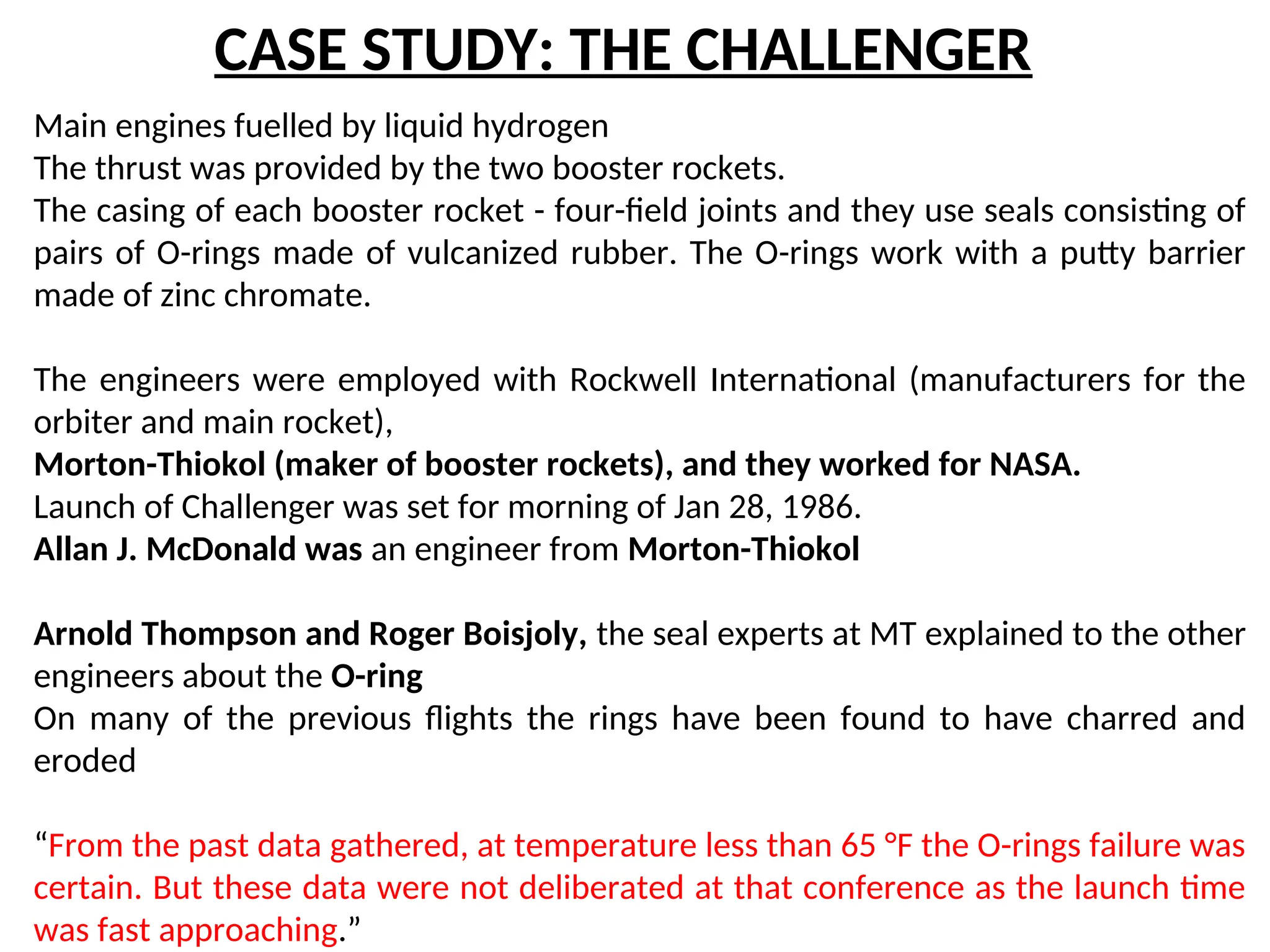 CASE STUDY: THE CHALLENGER
Main engines fuelled by liquid hydrogen
The thrust was provided by the two booster rockets.
The casing of each booster rocket - four-field joints and they use seals consisting of
pairs of O-rings made of vulcanized rubber. The O-rings work with a putty barrier
made of zinc chromate.
The engineers were employed with Rockwell International (manufacturers for the
orbiter and main rocket),
Morton-Thiokol (maker of booster rockets), and they worked for NASA.
Launch of Challenger was set for morning of Jan 28, 1986.
Allan J. McDonald was an engineer from Morton-Thiokol
Arnold Thompson and Roger Boisjoly, the seal experts at MT explained to the other
engineers about the O-ring
On many of the previous flights the rings have been found to have charred and
eroded
“From the past data gathered, at temperature less than 65 °F the O-rings failure was
certain. But these data were not deliberated at that conference as the launch time
was fast approaching.”
 