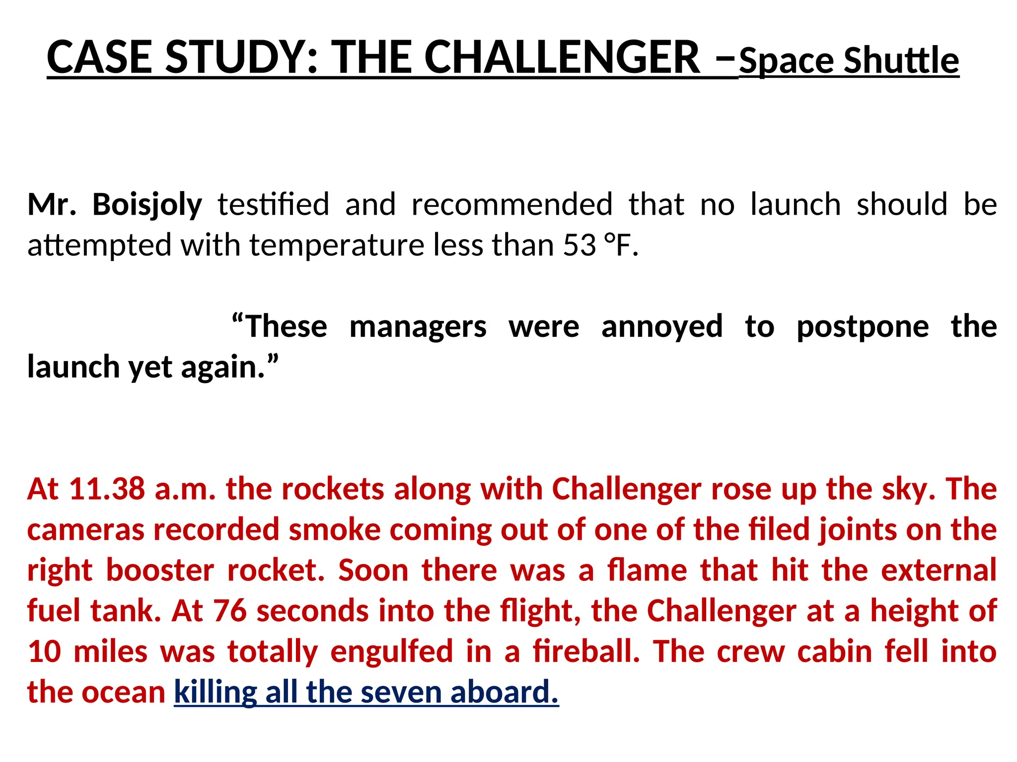 Mr. Boisjoly testified and recommended that no launch should be
attempted with temperature less than 53 °F.
“These managers were annoyed to postpone the
launch yet again.”
At 11.38 a.m. the rockets along with Challenger rose up the sky. The
cameras recorded smoke coming out of one of the filed joints on the
right booster rocket. Soon there was a flame that hit the external
fuel tank. At 76 seconds into the flight, the Challenger at a height of
10 miles was totally engulfed in a fireball. The crew cabin fell into
the ocean killing all the seven aboard.
CASE STUDY: THE CHALLENGER –Space Shuttle
 
