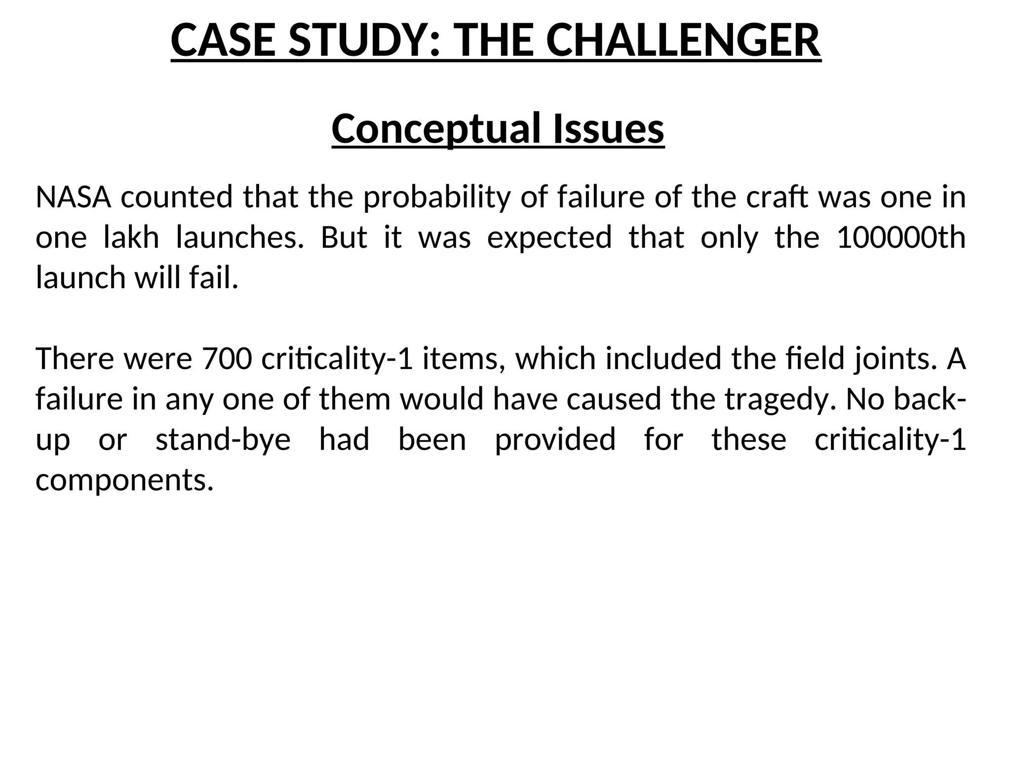 CASE STUDY: THE CHALLENGER
Conceptual Issues
NASA counted that the probability of failure of the craft was one in
one lakh launches. But it was expected that only the 100000th
launch will fail.
There were 700 criticality-1 items, which included the field joints. A
failure in any one of them would have caused the tragedy. No back-
up or stand-bye had been provided for these criticality-1
components.
 