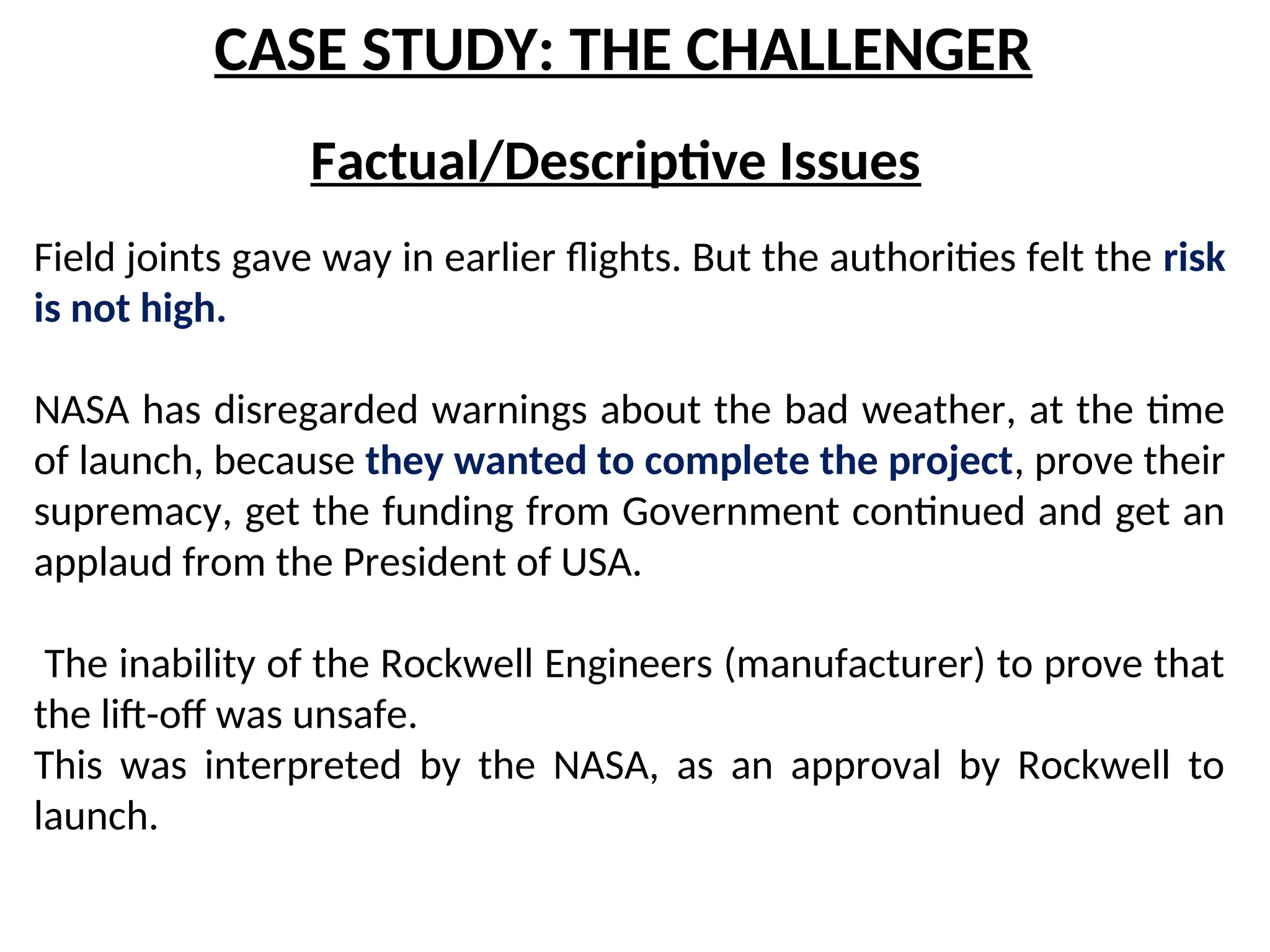 CASE STUDY: THE CHALLENGER
Factual/Descriptive Issues
Field joints gave way in earlier flights. But the authorities felt the risk
is not high.
NASA has disregarded warnings about the bad weather, at the time
of launch, because they wanted to complete the project, prove their
supremacy, get the funding from Government continued and get an
applaud from the President of USA.
The inability of the Rockwell Engineers (manufacturer) to prove that
the lift-off was unsafe.
This was interpreted by the NASA, as an approval by Rockwell to
launch.
 