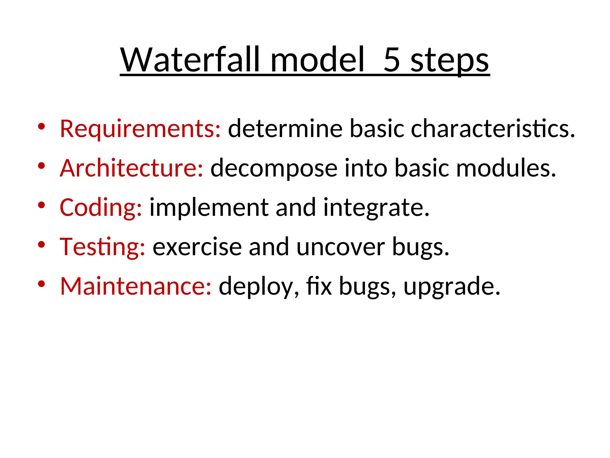 Waterfall model 5 steps
• Requirements: determine basic characteristics.
• Architecture: decompose into basic modules.
• Coding: implement and integrate.
• Testing: exercise and uncover bugs.
• Maintenance: deploy, fix bugs, upgrade.
 