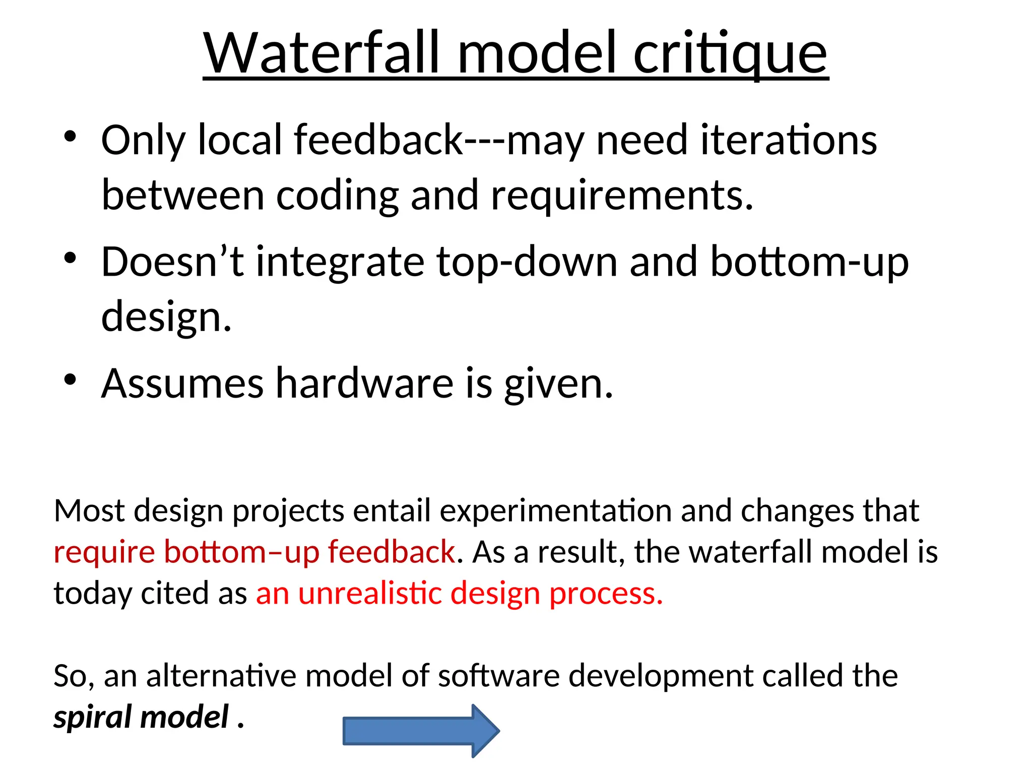 Waterfall model critique
• Only local feedback---may need iterations
between coding and requirements.
• Doesn’t integrate top-down and bottom-up
design.
• Assumes hardware is given.
Most design projects entail experimentation and changes that
require bottom–up feedback. As a result, the waterfall model is
today cited as an unrealistic design process.
So, an alternative model of software development called the
spiral model .
 