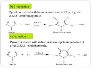 b) Bromination
Pyrrole is reacted with bromine in ethanol at 273k, it gives
2,3,4,5-tetrabromopyrrole.
c) Iodination
Pyrrole is reacted with iodine in aqueous potassium iodide, it
gives 2,3,4,5-tetraiodopyrrole.
 