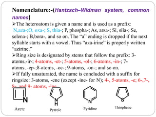 Nomenclature:-(Hantzsch–Widman system, common
names)
The heteroatom is given a name and is used as a prefix:
N,aza-;O, oxa-; S, thia-; P, phospha-; As, arsa-; Si, sila-; Se,
selena-; B,bora-, and so on. The “a” ending is dropped if the next
syllable starts with a vowel. Thus “aza-irine” is properly written
“azirine.”
Ring size is designated by stems that follow the prefix: 3-
atoms,-ir-; 4-atoms, -et-; 5-atoms, -ol-; 6-atoms, -in-; 7-
atoms, -ep-;8-atoms, -oc-; 9-atoms, -on-; and so on.
If fully unsaturated, the name is concluded with a suffix for
ringsize: 3-atoms, -ene (except -ine- for N); 4-, 5-atoms, -e; 6-,7-,
8-, and 9- atoms, -ine.
Azete Pyrrole Pyridine Thiophene
 