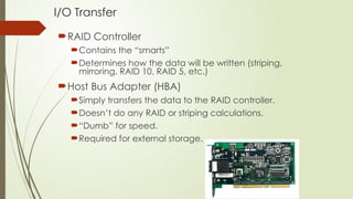 I/O Transfer
RAID Controller
Contains the “smarts”
Determines how the data will be written (striping,
mirroring, RAID 10, RAID 5, etc.)
Host Bus Adapter (HBA)
Simply transfers the data to the RAID controller.
Doesn’t do any RAID or striping calculations.
“Dumb” for speed.
Required for external storage.
 
