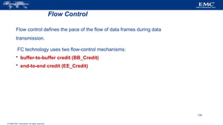 © 2006 EMC Corporation. All rights reserved.
Flow Control
Flow control defines the pace of the flow of data frames during data
transmission.
FC technology uses two flow-control mechanisms:
 buffer-to-buffer credit (BB_Credit)
 end-to-end credit (EE_Credit)
139
 