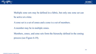 © 2006 EMC Corporation. All rights reserved.
Multiple zone sets may be defined in a fabric, but only one zone set can
be active at a time.
A zone set is a set of zones and a zone is a set of members.
A member may be in multiple zones.
Members, zones, and zone sets form the hierarchy defined in the zoning
process (see Figure 6-19).
141
 