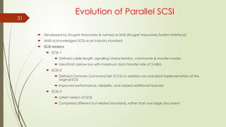 31
Evolution of Parallel SCSI
 Developed by Shugart Associates & named as SASI (Shugart Associates System Interface)
 ANSI acknowledged SCSI as an industry standard
 SCSI versions
 SCSI–1
 Defined cable length, signaling characteristics, commands & transfer modes
 Used 8-bit narrow bus with maximum data transfer rate of 5 MB/s
 SCSI–2
 Defined Common Command Set (CCS) to address non-standard implementation of the
original SCSI
 Improved performance, reliability, and added additional features
 SCSI–3
 Latest version of SCSI
 Comprised different but related standards, rather than one large document
 