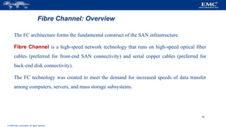 © 2006 EMC Corporation. All rights reserved.
Fibre Channel: Overview
The FC architecture forms the fundamental construct of the SAN infrastructure.
Fibre Channel is a high-speed network technology that runs on high-speed optical fiber
cables (preferred for front-end SAN connectivity) and serial copper cables (preferred for
back-end disk connectivity).
The FC technology was created to meet the demand for increased speeds of data transfer
among computers, servers, and mass storage subsystems.
74
 