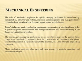 MECHANICAL ENGINEERING
The role of mechanical engineers is rapidly changing. Advances in manufacturing,
transportation, infrastructure systems, materials, communications, and high-performance
computing have introduced new demands, opportunities, and challenges.
Today’s industries require mechanical engineers to possess diverse interdisciplinary skills,
a global viewpoint, entrepreneurial and managerial abilities, and an understanding of the
forces governing the marketplace.
The mechanical engineering professional is an important player on the custom home
design team. Mechanical engineering is at the crossroads of all engineering disciplines,
with formal education in topics also covered by electrical, civil, and structural engineering
programs.
Many mechanical engineers also have had basic courses in controls, acoustics, and
environmental topics.
 