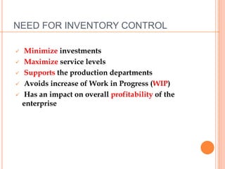 NEED FOR INVENTORY CONTROL
 Minimize investments
 Maximize service levels
 Supports the production departments
 Avoids increase of Work in Progress (WIP)
 Has an impact on overall profitability of the
enterprise
 