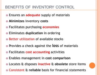 BENEFITS OF INVENTORY CONTROL
 Ensures an adequate supply of materials
 Minimizes inventory costs
 Facilitates purchasing economies
 Eliminates duplication in ordering
 Better utilization of available stocks
 Provides a check against the loss of materials
 Facilitates cost accounting activities
 Enables management in cost comparison
 Locates & disposes inactive & obsolete store items
 Consistent & reliable basis for financial statements
 