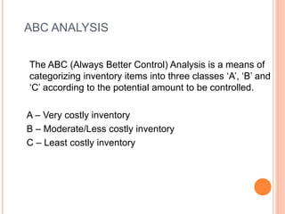 ABC ANALYSIS
The ABC (Always Better Control) Analysis is a means of
categorizing inventory items into three classes ‘A’, ‘B’ and
‘C’ according to the potential amount to be controlled.
A – Very costly inventory
B – Moderate/Less costly inventory
C – Least costly inventory
 