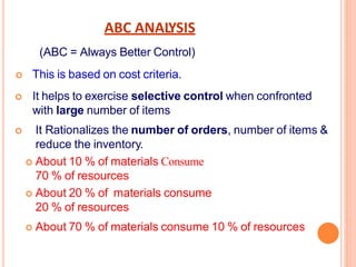ABC ANALYSIS
(ABC = Always Better Control)
 This is based on cost criteria.
 It helps to exercise selective control when confronted
with large number of items
 It Rationalizes the number of orders, number of items &
reduce the inventory.
 About 10 % of materials Consume
70 % of resources
 About 20 % of materials consume
20 % of resources
 About 70 % of materials consume 10 % of resources
 
