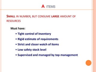 A ITEMS
SMALL IN NUMBER, BUT CONSUME LARGE AMOUNT OF
RESOURCES
Must have:
• Tight control of Inventory
• Rigid estimate of requirements
• Strict and closer watch of items
• Low safety stock level
• Supervised and managed by top management
 