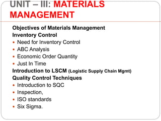 UNIT – III: MATERIALS
MANAGEMENT
Objectives of Materials Management
Inventory Control
 Need for Inventory Control
 ABC Analysis
 Economic Order Quantity
 Just In Time
Introduction to LSCM (Logistic Supply Chain Mgmt)
Quality Control Techniques
 Introduction to SQC
 Inspection,
 ISO standards
 Six Sigma.
 