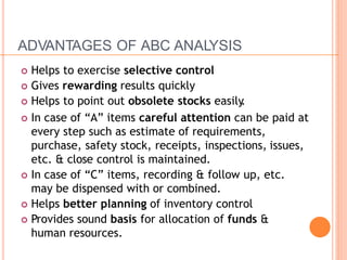 ADVANTAGES OF ABC ANALYSIS
 Helps to exercise selective control
 Gives rewarding results quickly
 Helps to point out obsolete stocks easily.
 In case of “A” items careful attention can be paid at
every step such as estimate of requirements,
purchase, safety stock, receipts, inspections, issues,
etc. & close control is maintained.
 In case of “C” items, recording & follow up, etc.
may be dispensed with or combined.
 Helps better planning of inventory control
 Provides sound basis for allocation of funds &
human resources.
 