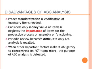 DISADVANTAGES OF ABC ANALYSIS
 Proper standardization & codification of
inventory items needed.
 Considers only money value of items &
neglects the importance of items for the
production process or assembly or functioning.
 Periodic review becomes difficult if only ABC
analysis is recalled.
 When other important factors make it obligatory
to concentrate on “C” items more, the purpose
of ABC analysis is defeated.
 