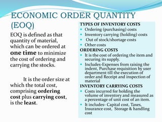 ECONOMIC ORDER QUANTITY
(EOQ)
EOQ is defined as that
quantity of material,
which can be ordered at
one time to minimize
the cost of ordering and
carrying the stocks.
It is the order size at
which the total cost,
comprising ordering
cost plus carrying cost,
is the least.
TYPES OF INVENTORY COSTS
 Ordering (purchasing) costs
 Inventory carrying (holding) costs
 Out of stock/shortage costs
 Other costs
ORDERING COSTS
 It is the cost of ordering the item and
securing its supply.
 Includes-Expenses from raising the
indent, Purchase requisition by user
department till the execution of
order and Receipt and inspection of
material
INVENTORY CARRYING COSTS
 Costs incurred for holding the
volume of inventory and measured as
a percentage of unit cost of an item.
 It includes- Capital cost, Taxes,
Insurance cost, Storage & handling
cost
 