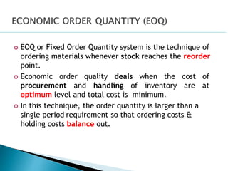  EOQ or Fixed Order Quantity system is the technique of
ordering materials whenever stock reaches the reorder
point.
 Economic order quality deals when the cost of
procurement and handling of inventory are at
optimum level and total cost is minimum.
 In this technique, the order quantity is larger than a
single period requirement so that ordering costs &
holding costs balance out.
 