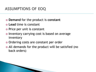 Demand for the product is constant
 Lead time is constant
 Price per unit is constant
 Inventory carrying cost is based on average
inventory
 Ordering costs are constant per order
 All demands for the product will be satisfied (no
back orders)
 