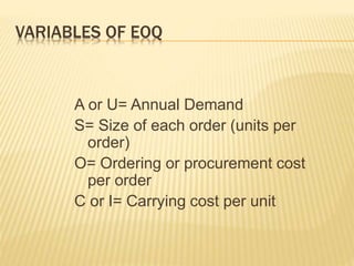 VARIABLES OF EOQ
A or U= Annual Demand
S= Size of each order (units per
order)
O= Ordering or procurement cost
per order
C or I= Carrying cost per unit
 