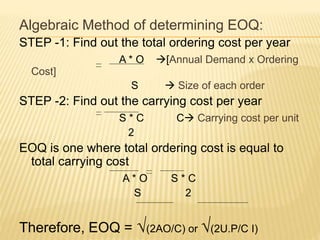 Algebraic Method of determining EOQ:
STEP -1: Find out the total ordering cost per year
A * O [Annual Demand x Ordering
Cost]
S  Size of each order
STEP -2: Find out the carrying cost per year
S * C C Carrying cost per unit
2
EOQ is one where total ordering cost is equal to
total carrying cost
A * O S * C
S 2
Therefore, EOQ = √(2AO/C) or √(2U.P/C I)
 