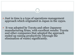  Just in time is a type of operations management
approach which originated in Japan in the 1950s.
 It was adopted by Toyota and other Japanese
manufacturing firms, with excellent results: Toyota
and other companies that adopted the approach
ended up raising productivity (through the
elimination of waste) significantly.
 