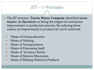 JIT – 7 Wastages
 The JIT inventor: Toyota Motor Company identified seven
wastes in Operations as being the targets of continuous
improvement in production process. By reducing these
wastes, an improvement in productivity can be achieved.
 Waste of Overproduction
 Waste of Waiting
 Waste of Transportation
 Waste of Processing itself
 Waste of Inventory Stocks
 Waste of Motion/Movement
 Waste of Making Defective Products
 