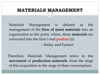 MATERIALS MANAGEMENT
Materials Management is defined as the
management of the flow of (raw) materials into an
organization to the point, where, those materials are
converted into the firm’s end product (s)
– Bailey and Farmer
Therefore, Materials Management refers to the
movement of production materials, from the stage
of this acquisition to the stage of their consumption.
 