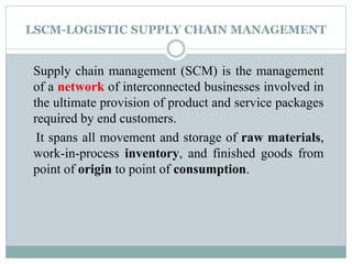 LSCM-LOGISTIC SUPPLY CHAIN MANAGEMENT
Supply chain management (SCM) is the management
of a network of interconnected businesses involved in
the ultimate provision of product and service packages
required by end customers.
It spans all movement and storage of raw materials,
work-in-process inventory, and finished goods from
point of origin to point of consumption.
 
