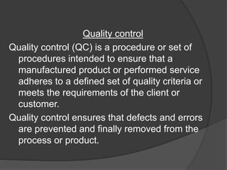 Quality control
Quality control (QC) is a procedure or set of
procedures intended to ensure that a
manufactured product or performed service
adheres to a defined set of quality criteria or
meets the requirements of the client or
customer.
Quality control ensures that defects and errors
are prevented and finally removed from the
process or product.
 