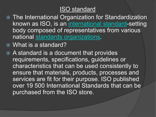 ISO standard
 The International Organization for Standardization
known as ISO, is an international standard-setting
body composed of representatives from various
national standards organizations.
 What is a standard?
 A standard is a document that provides
requirements, specifications, guidelines or
characteristics that can be used consistently to
ensure that materials, products, processes and
services are fit for their purpose. ISO published
over 19 500 International Standards that can be
purchased from the ISO store.
 